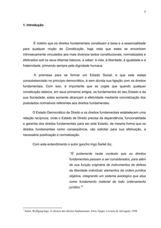 5



1. Introdução




            É notório que os direitos fundamentais constituem a base e a essencialidade
para qualquer noção de Constituição, haja vista que estes se encontram
intrinsecamente vinculados aos mais diversos textos constitucionais, normatizados e
efetivados sob os seus ditames básicos, a saber: à vida, à liberdade, à igualdade e a
fraternidade, primando sempre pela dignidade humana.

            A premissa para se formar um Estado Social, e que este esteja
consubstanciado no princípio democrático, é sem dúvida sua ligação com os direitos
fundamentais. Com isso, é importante que se cogite que quando qualquer
constituição elabora, em seus primeiros artigos, os fundamentos do seu Estado e da
sua Sociedade, estes somente alcançam a efetividade mediante concretização dos
postulados normativos referentes aos direitos fundamentais.

           O Estado Democrático de Direito e os direitos fundamentais estabelecem uma
relação recíproca, onde o Estado de Direito precisa da dependência, funcionalidade
e garantia dos direitos fundamentais para ser este Estado, da mesma forma que os
direitos fundamentais como conseqüência, vão solicitar para sua efetivação, a
necessária positivação e normatização.

           Com este entendimento o autor gaúcho Ingo Sarlet diz,

                                             "É justamente neste contexto que os direitos
                                            fundamentais passam a ser considerados, para além
                                            de sua função originária de instrumentos de defesa
                                            da liberdade individual, elementos da ordem jurídica
                                            objetiva, integrando um sistema axiológico que atua
                                            como fundamento material de todo ordenamento
                                            jurídico."1




1
    Sarlet, Wolfgang Ingo. A eficácia dos direitos fundamentais. Porto Alegre: Livraria do Advogado, 1998.
 