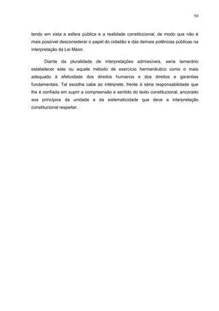 50



tendo em vista a esfera pública e a realidade constitucional, de modo que não é
mais possível desconsiderar o papel do cidadão e das demais potências públicas na
interpretação da Lei Maior.

       Diante da pluralidade de interpretações admissíveis, seria temerário
estabelecer este ou aquele método de exercício hermenêutico como o mais
adequado à efetividade dos direitos humanos e dos direitos e garantias
fundamentais. Tal escolha cabe ao intérprete, frente à séria responsabilidade que
lhe é confiada em suprir a compreensão e sentido do texto constitucional, ancorado
aos princípios da unidade e da sistematicidade que deve a interpretação
constitucional respeitar.
 
