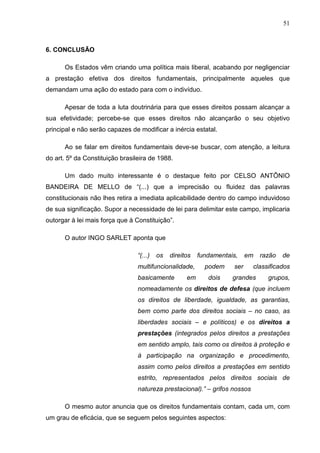 51



6. CONCLUSÃO

      Os Estados vêm criando uma política mais liberal, acabando por negligenciar
a prestação efetiva dos direitos fundamentais, principalmente aqueles que
demandam uma ação do estado para com o indivíduo.

      Apesar de toda a luta doutrinária para que esses direitos possam alcançar a
sua efetividade; percebe-se que esses direitos não alcançarão o seu objetivo
principal e não serão capazes de modificar a inércia estatal.

      Ao se falar em direitos fundamentais deve-se buscar, com atenção, a leitura
do art. 5º da Constituição brasileira de 1988.

      Um dado muito interessante é o destaque feito por CELSO ANTÔNIO
BANDEIRA DE MELLO de “(...) que a imprecisão ou fluidez das palavras
constitucionais não lhes retira a imediata aplicabilidade dentro do campo induvidoso
de sua significação. Supor a necessidade de lei para delimitar este campo, implicaria
outorgar à lei mais força que à Constituição”.

      O autor INGO SARLET aponta que

                                 “(...)   os   direitos   fundamentais,    em   razão   de
                                 multifuncionalidade,       podem    ser    classificados
                                 basicamente         em      dois    grandes      grupos,
                                 nomeadamente os direitos de defesa (que incluem
                                 os direitos de liberdade, igualdade, as garantias,
                                 bem como parte dos direitos sociais – no caso, as
                                 liberdades sociais – e políticos) e os direitos a
                                 prestações (integrados pelos direitos a prestações
                                 em sentido amplo, tais como os direitos à proteção e
                                 à participação na organização e procedimento,
                                 assim como pelos direitos a prestações em sentido
                                 estrito, representados pelos direitos sociais de
                                 natureza prestacional).” – grifos nossos

      O mesmo autor anuncia que os direitos fundamentais contam, cada um, com
um grau de eficácia, que se seguem pelos seguintes aspectos:
 