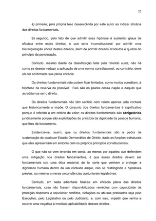 52



      a) primeiro, pela própria tese desenvolvida por este autor ao indicar eficácia
dos direitos fundamentais;

      b) segundo, pelo fato de que admitir essa hipótese é sustentar graus de
eficácia entre estes direitos, o que seria inconstitucional, por admitir uma
hierarquização eficaz destes direitos, além de admitir direitos absolutos e quebra do
princípio da ponderação.

      Contudo, mesmo diante da classificação feita pelo referido autor, não há
como se desejar reduzir a aplicação de uma norma constitucional; ao contrário, deve
ela ter confirmada sua plena eficácia.

      Os direitos fundamentais não podem ficar limitados, como muitos acreditam, à
hipótese da reserva do possível. Eles são os pilares dessa nação e daquilo que
acreditamos ser o direito.

      Os direitos fundamentais não têm sentido nem valem apenas pela vontade
que historicamente o impõe. O conjunto dos direitos fundamentais é significativo
porque é referido a um critério de valor; os direitos fundamentais são obrigatórios
juridicamente porque são explicitações do princípio da dignidade da pessoa humana,
que lhes dá fundamento.

      Evidencia-se, assim, que os direitos fundamentais são a pedra de
sustentação de qualquer Estado Democrático de Direito, dada as funções estruturais
que eles apresentam em sintonia com os próprios princípios constitucionais.

      O que não se vem levando em conta, ao menos por aqueles que defendem
uma mitigação nos direitos fundamentais, é que esses direitos devem ser
fundamentais sob uma ótica material, de tal sorte que venham a proteger a
dignidade humana dentro de um contexto amplo, não se restringindo a hipóteses
prévias, ou mesmo a meras circunstâncias conjunturais legislativas.

      Contudo, em nada adiantaria falar-se em eficácia plena dos direitos
fundamentais, caso não fossem disponibilizados remédios com capacidade de
proteção dispostos a solucionar conflitos, violações ou abusos praticados seja pelo
Executivo, pelo Legislativo ou pelo Judiciário, e, com isso, impedir que venha a
ocorrer uma negativa à imediata aplicabilidade desses direitos.
 