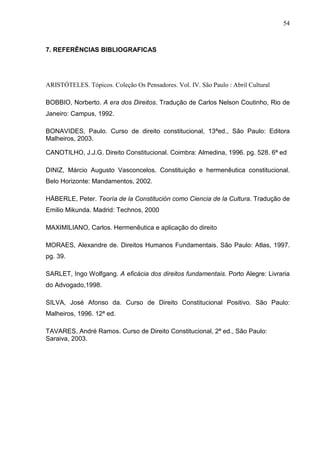 54



7. REFERÊNCIAS BIBLIOGRAFICAS




ARISTÓTELES. Tópicos. Coleção Os Pensadores. Vol. IV. São Paulo : Abril Cultural

BOBBIO, Norberto. A era dos Direitos. Tradução de Carlos Nelson Coutinho, Rio de
Janeiro: Campus, 1992.

BONAVIDES, Paulo. Curso de direito constitucional, 13ªed., São Paulo: Editora
Malheiros, 2003.

CANOTILHO, J.J.G. Direito Constitucional. Coimbra: Almedina, 1996. pg. 528. 6ª ed

DINIZ, Márcio Augusto Vasconcelos. Constituição e hermenêutica constitucional.
Belo Horizonte: Mandamentos, 2002.

HÄBERLE, Peter. Teoría de la Constitución como Ciencia de la Cultura. Tradução de
Emilio Mikunda. Madrid: Technos, 2000

MAXIMILIANO, Carlos. Hermenêutica e aplicação do direito

MORAES, Alexandre de. Direitos Humanos Fundamentais. São Paulo: Atlas, 1997.
pg. 39.

SARLET, Ingo Wolfgang. A eficácia dos direitos fundamentais. Porto Alegre: Livraria
do Advogado,1998.

SILVA, José Afonso da. Curso de Direito Constitucional Positivo. São Paulo:
Malheiros, 1996. 12ª ed.

TAVARES, André Ramos. Curso de Direito Constitucional, 2ª ed., São Paulo:
Saraiva, 2003.
 