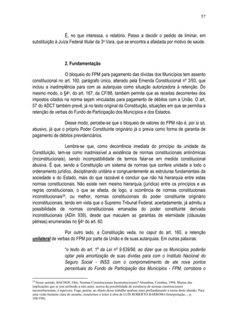 57



                   É, no que interessa, o relatório. Passo a decidir o pedido de liminar, em
substituição à Juíza Federal titular da 3a Vara, que se encontra a afastada por motivo de saúde.



                       2. Fundamentação

                  O bloqueio do FPM para pagamento das dívidas dos Municípios tem assento
constitucional no art. 160, parágrafo único, alterado pela Emenda Constitucional nº 3/93, que
incluiu a inadimplência para com as autarquias como situação autorizadora à retenção. Do
mesmo modo, o §4o, do art. 167, da CF/88, também permite que as receitas decorrentes dos
impostos citados na norma sejam vinculadas para pagamento de débitos com a União. O art.
57 do ADCT também prevê, já no texto original da Constituição, situações em que se permitia a
retenção de verbas do Fundo de Participação dos Municípios e dos Estados.

                 Desse modo, percebe-se que o bloqueio de valores do FPM não é, por si só,
abusivo, já que o próprio Poder Constituinte originário já o previa como forma de garantia de
pagamento de débitos previdenciários.

                   Lembra-se que, como decorrência imediata do princípio da unidade da
Constituição, tem-se como inadmissível a existência de normas constitucionais antinômicas
(inconstitucionais), sendo incompatibilidade de termos falar-se em medida constitucional
abusiva. É que, sendo a Constituição um sistema de normas que confere unidade a todo o
ordenamento jurídico, disciplinando unitária e congruentemente as estruturas fundamentais da
sociedade e do Estado, mais do que razoável é concluir que não há hierarquia entre estas
normas constitucionais. Não existe nem mesmo hierarquia (jurídica) entre os princípios e as
regras constitucionais, o que se afasta, de logo, a ocorrência de normas constitucionais
inconstitucionais24, ou melhor, normas constitucionais do poder constituinte originário
inconstitucionais, tendo em vista que o Supremo Tribunal Federal, acertadamente, já admitiu a
possibilidade de normas constitucionais emanadas do poder constituinte derivado
inconstitucionais (ADIn 939), desde que maculem as garantias de eternidade (cláusulas
pétreas) enumeradas no §4o do art. 60.

                  Por outro lado, a Constituição veda, no caput do art. 160, a retenção
unilateral de verbas do FPM por parte da União e de suas autarquias. Em outras palavras:

                       “o texto do art. 1º da Lei nº 9.639/98, ao dizer que os Municípios poderão
                       optar pela amortização de suas dívidas para com o Instituto Nacional do
                       Seguro Social - INSS com o comprometimento de ate nove pontos
                       percentuais do Fundo de Participação dos Municípios - FPM, corrobora o

24
  Nesse sentido, BACHOF, Otto. Normas Constitucionais Inconstitucionais? Almedina, Coimbra, 1994. Muitas das
implicações que se tem atribuído a este autor, acerca da possibilidade de existência de normas constitucionais
inconstitucionais, é equívoca. Foge, porém, ao objeto desse trabalho analisar mais profundamente a teoria deste alemão. Para
uma visão bastante clara do assunto, remetemos o leitor à obra de LUÍS ROBERTO BARROSO (Interpretação..., p.
188/198).
 