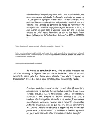 58



                         entendimento aqui sufragado, segundo o qual a União ou o Estado não pode
                         fazer, sem expressa autorização do Município, a retenção do repasse do
                         FPM, até porque a regra geral do caput do art. 160 da Constituição, nessa
                         parte, não foi excepcionada pelo seu parágrafo único. De acordo com a lei
                         ordinária, essa retenção de percentual do Fundo de Participação dos
                         Municípios, com a finalidade de pagar dívida junto à Previdência Social, só
                         pode ocorrer se assim optar o Município, nunca por força de decisão
                         unilateral da União” (trecho de sentença da lavra do Juiz Federal Walter
                         Nunes da Silva Júnior, do Rio Grande do Norte, no Proc. 2000.84.00.011633-
                         8).



  No caso dos autos, não há qualquer autorização do Município para que haja o bloqueio do FPM.




  Embora não exista qualquer afronta à Constituição na cobrança de débitos através da retenção desses valores diretamente do Fundo de
  Participação dos Municípios, é fundamental que para que isso ocorra haja manifestação expressa do Município nesse sentido. Como
  já se disse, não houve no presente caso.




  Presente, portanto, a razoabilidade do direito autoral.




                 No tocante ao periculum in mora, adoto as razões invocadas pelo
Juiz Élio Wanderley de Siqueira Filho, em trecho de decisão proferida em caso
semelhante, citada pelo Juiz Castro Meira, atuando como relator no Agravo de
Instrumento nº 10144-PE, e que se aplica perfeitamente ao presente feito, verbis:



                         Quanto ao “periculum in mora”, reputo-o inquestionável. Os municípios,
                         principalmente no Nordeste, têm significativo percentual de sua receita
                         composto através de repasse das quotas do Fundo de Participação dos
                         Municípios – FPM. Bloquear os recursos atinentes a tal fundo é
                         condenar tal entidade política à insolvência e à paralisação completa de
                         suas atividades, com sérios prejuízos para a população, sem dúvida a
                         parte mais prejudicada. Mais do que impedir a atuação administrativa
                         do Município, inclusive inviabilizando o pagamento dos vencimentos,
                         prestação de caráter alimentar, dos servidores, o bloqueio representa
                         um golpe verdadeiramente fatal à economia já combalida da região”.
 