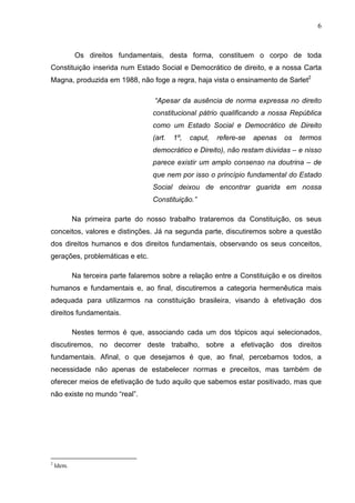 6



            Os direitos fundamentais, desta forma, constituem o corpo de toda
Constituição inserida num Estado Social e Democrático de direito, e a nossa Carta
Magna, produzida em 1988, não foge a regra, haja vista o ensinamento de Sarlet2

                                     “Apesar da ausência de norma expressa no direito
                                     constitucional pátrio qualificando a nossa República
                                     como um Estado Social e Democrático de Direito
                                     (art.   1º,   caput,   refere-se   apenas   os   termos
                                     democrático e Direito), não restam dúvidas – e nisso
                                     parece existir um amplo consenso na doutrina – de
                                     que nem por isso o princípio fundamental do Estado
                                     Social deixou de encontrar guarida em nossa
                                     Constituição.”

            Na primeira parte do nosso trabalho trataremos da Constituição, os seus
conceitos, valores e distinções. Já na segunda parte, discutiremos sobre a questão
dos direitos humanos e dos direitos fundamentais, observando os seus conceitos,
gerações, problemáticas e etc.

            Na terceira parte falaremos sobre a relação entre a Constituição e os direitos
humanos e fundamentais e, ao final, discutiremos a categoria hermenêutica mais
adequada para utilizarmos na constituição brasileira, visando à efetivação dos
direitos fundamentais.

            Nestes termos é que, associando cada um dos tópicos aqui selecionados,
discutiremos, no decorrer deste trabalho, sobre a efetivação dos direitos
fundamentais. Afinal, o que desejamos é que, ao final, percebamos todos, a
necessidade não apenas de estabelecer normas e preceitos, mas também de
oferecer meios de efetivação de tudo aquilo que sabemos estar positivado, mas que
não existe no mundo “real”.




2
    Idem.
 