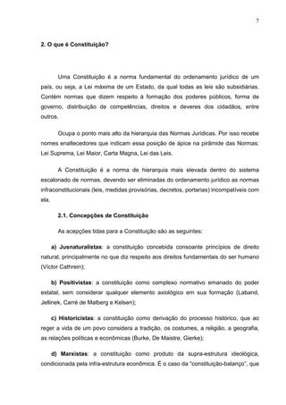 7



2. O que é Constituição?




         Uma Constituição é a norma fundamental do ordenamento jurídico de um
país, ou seja, a Lei máxima de um Estado, da qual todas as leis são subsidiárias.
Contém normas que dizem respeito à formação dos poderes públicos, forma de
governo, distribuição de competências, direitos e deveres dos cidadãos, entre
outros.

         Ocupa o ponto mais alto da hierarquia das Normas Jurídicas. Por isso recebe
nomes enaltecedores que indicam essa posição de ápice na pirâmide das Normas:
Lei Suprema, Lei Maior, Carta Magna, Lei das Leis.

         A Constituição é a norma de hierarquia mais elevada dentro do sistema
escalonado de normas, devendo ser eliminadas do ordenamento jurídico as normas
infraconstitucionais (leis, medidas provisórias, decretos, portarias) incompatíveis com
ela.

         2.1. Concepções de Constituição

         As acepções tidas para a Constituição são as seguintes:

       a) Jusnaturalistas: a constituição concebida consoante princípios de direito
natural, principalmente no que diz respeito aos direitos fundamentais do ser humano
(Víctor Cathrein);

       b) Positivistas: a constituição como complexo normativo emanado do poder
estatal, sem considerar qualquer elemento axiológico em sua formação (Laband,
Jellinek, Carré de Malberg e Kelsen);

       c) Historicistas: a constituição como derivação do processo histórico, que ao
reger a vida de um povo considera a tradição, os costumes, a religião, a geografia,
as relações políticas e econômicas (Burke, De Maistre, Gierke);

       d) Marxistas: a constituição como produto da supra-estrutura ideológica,
condicionada pela infra-estrutura econômica. É o caso da “constituição-balanço”, que
 