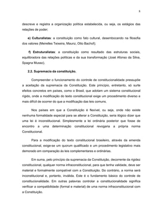 8



descreve e registra a organização política estabelecida, ou seja, os estágios das
relações de poder;

    e) Culturalistas: a constituição como fato cultural, desembocando na filosofia
dos valores (Meirelles Teixeira, Maunz, Otto Bachof);

    f) Estruturalistas: a constituição como resultado das estruturas sociais,
equilibradora das relações políticas e da sua transformação (José Afonso da Silva,
Spagna Musso).

    2.2. Supremacia da constituição.

      Compreender o funcionamento do controle de constitucionalidade pressupõe
a aceitação da supremacia da Constituição. Este princípio, entretanto, só surte
efeitos concretos em países, como o Brasil, que adotam um sistema constitucional
rígido, onde a modificação do texto constitucional exige um procedimento diverso e
mais difícil de ocorrer do que a modificação das leis comuns.

      Nos países em que a Constituição é flexível, ou seja, onde não existe
nenhuma formalidade especial para se alterar a Constituição, seria ilógico dizer que
uma lei é inconstitucional. Simplesmente a lei ordinária posterior que fosse de
encontro   a      uma   determinação   constitucional   revogaria   a   própria   norma
Constitucional.

      Para a modificação do texto constitucional brasileiro, através da emenda
constitucional, exige-se um quorum qualificado e um procedimento legislativo mais
demorado em comparação às leis complementares e ordinárias.

      Em suma, pelo princípio da supremacia da Constituição, decorrente da rigidez
constitucional, qualquer norma infraconstitucional, para que tenha validade, deve ser
material e formalmente compatível com a Constituição. Do contrário, a norma será
inconstitucional e, portanto, inválida. Este é o fundamento básico do controle de
constitucionalidade. Em outras palavras controlar a constitucionalidade significa
verificar a compatibilidade (formal e material) de uma norma infraconstitucional com
a Constituição.
 
