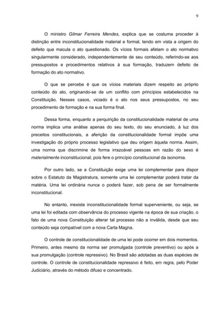 9



       O ministro Gilmar Ferreira Mendes, explica que se costuma proceder à
distinção entre inconstitucionalidade material e formal, tendo em vista a origem do
defeito que macula o ato questionado. Os vícios formais afetam o ato normativo
singularmente considerado, independentemente de seu conteúdo, referindo-se aos
pressupostos e procedimentos relativos à sua formação, traduzem defeito de
formação do ato normativo.

       O que se percebe é que os vícios materiais dizem respeito ao próprio
conteúdo do ato, originando-se de um conflito com princípios estabelecidos na
Constituição. Nesses casos, viciado é o ato nos seus pressupostos, no seu
procedimento de formação e na sua forma final.

       Dessa forma, enquanto a perquirição da constitucionalidade material de uma
norma implica uma análise apenas do seu texto, do seu enunciado, à luz dos
preceitos constitucionais, a aferição da constitucionalidade formal impõe uma
investigação do próprio processo legislativo que deu origem àquela norma. Assim,
uma norma que discrimine de forma irrazoável pessoas em razão do sexo é
materialmente inconstitucional, pois fere o princípio constitucional da isonomia.

       Por outro lado, se a Constituição exige uma lei complementar para dispor
sobre o Estatuto da Magistratura, somente uma lei complementar poderá tratar da
matéria. Uma lei ordinária nunca o poderá fazer, sob pena de ser formalmente
inconstitucional.

       No entanto, inexiste inconstitucionalidade formal superveniente, ou seja, se
uma lei foi editada com observância do processo vigente na época de sua criação, o
fato de uma nova Constituição alterar tal processo não a inválida, desde que seu
conteúdo seja compatível com a nova Carta Magna.

       O controle de constitucionalidade de uma lei pode ocorrer em dois momentos.
Primeiro, antes mesmo da norma ser promulgada (controle preventivo) ou após a
sua promulgação (controle repressivo). No Brasil são adotadas as duas espécies de
controle. O controle de constitucionalidade repressivo é feito, em regra, pelo Poder
Judiciário, através do método difuso e concentrado.
 