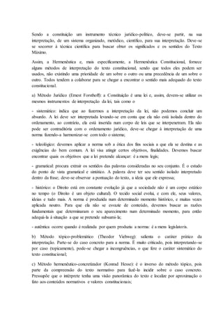 Sendo a constituição um instrumento técnico jurídico-político, deve-se partir, na sua 
interpretação, de um sistema organizado, metódico, científico, para sua interpretação. Deve-se 
se socorrer à técnica científica para buscar obter os significados e os sentidos do Texto 
Máximo. 
Assim, a Hermenêutica e, mais especificamente, a Hermenêutica Constitucional, fornece 
alguns métodos de interpretação do texto constitucional, sendo que todos eles podem ser 
usados, não existindo uma prioridade de um sobre o outro ou uma precedência de um sobre o 
outro. Todos tendem a colaborar para se chegar a encontrar o sentido mais adequado do texto 
constitucional. 
a) Método Jurídico (Ernest Forsthoff): a Constituição é uma lei e, assim, devem-se utilizar os 
mesmos instrumentos de interpretação da lei, tais como o 
- sistemático: indica que ao fazermos a interpretação da lei, não podemos concluir um 
absurdo. A lei deve ser interpretada levando-se em conta que ela não está isolada dentro do 
ordenamento, ao contrário, ela está inserida num corpo de leis que se interpenetram. Ela não 
pode ser contraditória com o ordenamento jurídico, deve-se chegar à interpretação de uma 
norma fazendo-a harmonizar-se com todo o sistema; 
- teleológico: devemos aplicar a norma sob a ótica dos fins sociais a que ela se destina e as 
exigências do bem comum. A lei visa atingir certos objetivos, finalidades. Devemos buscar 
encontrar quais os objetivos que a lei pretende alcançar: é a mens legis; 
- gramatical: procura extrair os sentidos das palavras consideradas no seu conjunto. É o estudo 
do ponto de vista gramatical e sintático. A palavra deve ter seu sentido isolado interpretado 
dentro da frase; deve-se observar a pontuação do texto, a ideia que ele expressa; 
- histórico: o Direito está em constante evolução já que a sociedade não é um corpo estático 
no tempo (o Direito é um objeto cultural). O tecido social evolui, e com ele, seus valores, 
ideias e tudo mais. A norma é produzida num determinado momento histórico, e muitas vezes 
aplicada noutro. Para que ela não se esvazie de conteúdo, devemos buscar as razões 
fundamentais que determinaram o seu aparecimento num determinado momento, para então 
adequá-la à situação a que se pretende subsumi- la; 
- autêntica ocorre quando é realizada por quem produziu a norma: é a mens legislatoris. 
b) Método tópico-problemático (Theodor Viehweg): salienta o caráter prático da 
interpretação. Parte-se do caso concreto para a norma. É muito criticado, pois interpretando-se 
por caso (topicamente), pode-se chegar a incongruências, o que fere o caráter sistemático do 
texto constitucional; 
c) Método hermenêutico-concretizador (Konrad Hesse): é o inverso do método tópico, pois 
parte da compreensão do texto normativo para fazê-lo incidir sobre o caso concreto. 
Pressupõe que o intérprete tenha uma visão panorâmica do texto e localize por aproximação o 
fato aos conteúdos normativos e valores constitucionais; 
 