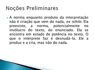  A norma enquanto produto da interpretação
não é criação que vem do nada, ex nihilo. Ela
preexiste, a norma, potencialmente no
invólucro do texto, do enunciado. Ela se
encontra em estado de potência no texto. O
que o intérprete faz é desnudá-la. Ele a
produz e a cria, mas não do nada.
 