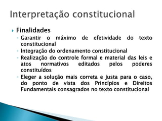  Finalidades
◦ Garantir o máximo de efetividade do texto
constitucional
◦ Integração do ordenamento constitucional
◦ Realização do controle formal e material das leis e
atos normativos editados pelos poderes
constituídos
◦ Eleger a solução mais correta e justa para o caso,
do ponto de vista dos Princípios e Direitos
Fundamentais consagrados no texto constitucional
 
