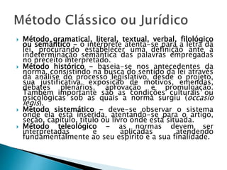  Método gramatical, literal, textual, verbal, filológico
ou semântico - o intérprete atenta-se para a letra da
lei, procurando estabelecer uma definição ante a
indeterminação semântica das palavras empregadas
no preceito interpretado.
 Método histórico - baseia-se nos antecedentes da
norma, consistindo na busca do sentido da lei através
da análise do processo legislativo, desde o projeto,
sua justificativa, exposição de motivos, emendas,
debates plenários, aprovação e promulgação.
Também importante são as condições culturais ou
psicológicas sob as quais a norma surgiu (occasio
legis).
 Método sistemático - deve-se observar o sistema
onde ela está inserida, atentando-se para o artigo,
seção, capítulo, título ou livro onde está situada.
 Método teleológico - as normas devem ser
interpretadas e aplicadas atendendo
fundamentalmente ao seu espírito e a sua finalidade.
 