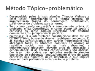  Desenvolvido pelos juristas alemães Theodor Viehweg e
Josef Esser, empregando-se a tópica (técnica de
argumentação (topoi) do pensamento problemático,
partindo-se do problema para a norma)
 Tem como ponto de partida a compreensão prévia do
problema e da Constituição e como ponto de apoio o
consenso ou senso comum (revelados pela doutrina
dominante e/ou jurisprudência pacífica).
 Premissas: 1) a interpretação constitucional deve ter um
caráter prático, buscando resolver problemas concretos; 2)
as normas constitucionais tem caráter fragmentário (não
abrangem todas as situações passíveis de ocorrer na
realidade social, mas só as mais relevantes) e
indeterminado (possuem elevado grau de abstração e
generalidade); 3) as normas constitucionais são abertas,
por isso, não podem ser aplicadas mediante simples
operações de subsunção (enquadramento direto de casos
concretos nas hipóteses neles descritas), o que implica
deva ser dada preferência a discussão do problema.
 