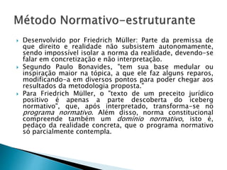  Desenvolvido por Friedrich Müller: Parte da premissa de
que direito e realidade não subsistem autonomamente,
sendo impossível isolar a norma da realidade, devendo-se
falar em concretização e não interpretação.
 Segundo Paulo Bonavides, "tem sua base medular ou
inspiração maior na tópica, a que ele faz alguns reparos,
modificando-a em diversos pontos para poder chegar aos
resultados da metodologia proposta."
 Para Friedrich Müller, o "texto de um preceito jurídico
positivo é apenas a parte descoberta do iceberg
normativo", que, após interpretado, transforma-se no
programa normativo. Além disso, norma constitucional
compreende também um domínio normativo, isto é,
pedaço da realidade concreta, que o programa normativo
só parcialmente contempla.
 