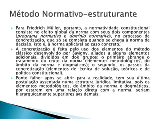  Para Friedrich Müller, portanto, a normatividade constitucional
consiste no efeito global da norma com seus dois componentes
(programa normativo e domínio normativo), no processo de
concretização, que só se completa quando se chega à norma de
decisão, isto é, à norma aplicável ao caso concreto.
 A concretização é feita pelo uso dos elementos do método
clássico desenvolvido por Savigny, aliados a alguns elementos
adicionais, divididos em dois grupos: o primeiro abrange o
tratamento do texto da norma (elementos metodológicos, do
âmbito da norma e dogmáticos); o segundo, os passos da
concretização (elementos de técnica de solução, teóricos e de
política constitucional).
 Ponto falho: após se abrir para a realidade, tem sua última
postulação assentada numa estrutura jurídica limitativa, pois os
elementos metodológicos, do âmbito da norma e dogmáticos,
por estarem em uma relação direta com a norma, seriam
hierarquicamente superiores aos demais.
 