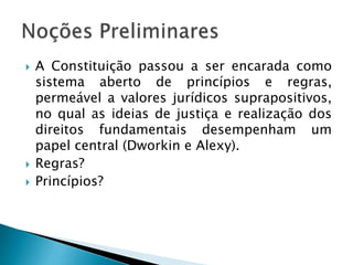  A Constituição passou a ser encarada como
sistema aberto de princípios e regras,
permeável a valores jurídicos suprapositivos,
no qual as ideias de justiça e realização dos
direitos fundamentais desempenham um
papel central (Dworkin e Alexy).
 Regras?
 Princípios?
 