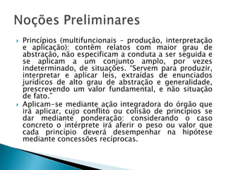  Princípios (multifuncionais – produção, interpretação
e aplicação): contêm relatos com maior grau de
abstração, não especificam a conduta a ser seguida e
se aplicam a um conjunto amplo, por vezes
indeterminado, de situações. “Servem para produzir,
interpretar e aplicar leis, extraídas de enunciados
jurídicos de alto grau de abstração e generalidade,
prescrevendo um valor fundamental, e não situação
de fato.”
 Aplicam-se mediante ação integradora do órgão que
irá aplicar, cujo conflito ou colisão de princípios se
dar mediante ponderação: considerando o caso
concreto o intérprete irá aferir o peso ou valor que
cada princípio deverá desempenhar na hipótese
mediante concessões recíprocas.
 