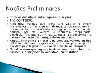  Critérios distintivos entre regras e princípios:
 1) O CONTEÚDO:
 Princípios: normas que identificam valores a serem
preservados ou fins a serem alcançados, trazendo em si,
normalmente, um conteúdo axiológico ou uma decisão
política. Por ex.: valores = isonomia, moralidade,
eficiência; fins públicos = justiça social, desenvolvimento
nacional, redução das desigualdades regionais.
 Regras: limitam-se a traçar uma conduta. Valores ou fins
públicos não vem explicitada no texto porque já foi
decidida pelo legislador, e não transferida ao intérprete.
 Daí afirmar-se que regras são descritivas de condutas, ao
passo que princípios são valorativos ou finalísticos.
 