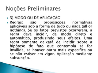 3) MODO OU DE APLICAÇÃO
 Regras: são proposições normativas
aplicáveis sob a forma de tudo ou nada (all or
nothing). Se os fatos previstos ocorrerem, a
regra deve incidir, de modo direto e
automático, produzindo seus efeitos. Uma
regra somente deixará de incidir sobre a
hipótese de fato que contempla se for
inválida, se houver outra mais específica ou
se não estiver em vigor. Aplicação mediante
subsunção.
 