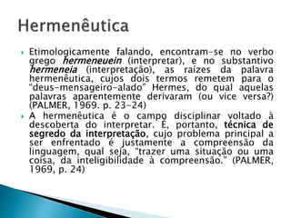  Etimologicamente falando, encontram-se no verbo
grego hermeneuein (interpretar), e no substantivo
hermeneia (interpretação), as raízes da palavra
hermenêutica, cujos dois termos remetem para o
“deus-mensageiro-alado” Hermes, do qual aquelas
palavras aparentemente derivaram (ou vice versa?)
(PALMER, 1969. p. 23-24)
 A hermenêutica é o campo disciplinar voltado à
descoberta do interpretar. É, portanto, técnica de
segredo da interpretação, cujo problema principal a
ser enfrentado é justamente a compreensão da
linguagem, qual seja, “trazer uma situação ou uma
coisa, da inteligibilidade à compreensão.” (PALMER,
1969, p. 24)
 