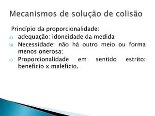 Princípio da proporcionalidade:
a) adequação: idoneidade da medida
b) Necessidade: não há outro meio ou forma
menos onerosa;
c) Proporcionalidade em sentido estrito:
benefício x malefício.
 