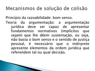 Princípio da razoabilidade: bom senso.
Teoria da argumentação: a argumentação
jurídica deve ser capaz de apresentar
fundamentos normativos (implícitos que
sejam) que lhe dêem sustentação, ou seja,
não basta o bom senso e o sentido de justiça
pessoal, é necessário que o intérprete
apresente elementos da ordem jurídica que
referendem tal ou qual decisão.
 