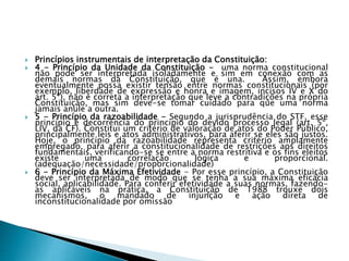  Princípios instrumentais de interpretação da Constituição:
 4 - Princípio da Unidade da Constituição - uma norma constitucional
não pode ser interpretada isoladamente e sim em conexão com as
demais normas da Constituição, que é una. Assim, embora
eventualmente possa existir tensão entre normas constitucionais (por
exemplo, liberdade de expressão e honra e imagem, incisos IV e X do
art. 5º), não é correta a interpretação que leve a contradições na própria
Constituição, mas sim deve-se tomar cuidado para que uma norma
jamais anule a outra.
 5 - Princípio da razoabilidade - Segundo a jurisprudência do STF, esse
princípio é decorrência do princípio do devido processo legal (art. 5º,
LIV, da CF). Constitui um critério de valoração de atos do Poder Público,
principalmente leis e atos administrativos, para aferir se eles são justos.
Hoje, o princípio da razoabilidade representa critério amplamente
empregado, para aferir a constitucionalidade de restrições aos direitos
fundamentais, verificando-se se entre a norma restritiva e os fins eleitos
existe uma correlação lógica e proporcional.
(adequação/necessidade/proporcionalidade)
 6 - Princípio da Máxima Efetividade - Por esse princípio, a Constituição
deve ser interpretada de modo que se tenha a sua máxima eficácia
social, aplicabilidade. Para conferir efetividade a suas normas, fazendo-
as aplicáveis na prática, a Constituição de 1988 trouxe dois
mecanismos, o mandado de injunção e ação direta de
inconstitucionalidade por omissão
 
