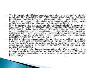  7 - Princípio do Efeito Integrador – decorre do princípio da
unidade da constituição; Na resolução dos problemas
jurídico-constitucionais, deve-se dar primazia aos
critérios ou pontos de vista que favoreçam a integração
política e social e o reforço da unidade política.
 8 - Princípio da justeza ou de conformidade funcional -
Segundo o qual o órgão encarregado de interpretar a
Constituição não pode chegar a um resultado que subverta
ou perturbe o esquema organizatório-funcional
estabelecido pelo legislador constituinte (necessidade de
diálogos constitucionais). Ex.: proposta de mutação
constitucional do art. 52, X, da CF.
 9 - Princípio da Harmonização ou da concordância prática
– decorre do princípio da unidade da constituição. Impõe a
coordenação e combinação dos bens jurídicos em caso de
conflito de forma a evitar o sacrifício total de uns em
relação aos outros
 10 – Princípio da Força Normativa da Constituição – o
intérprete deve valorizar as soluções que possibilitem a
atualização normativa, a eficácia e a permanência da
Constituição.
 