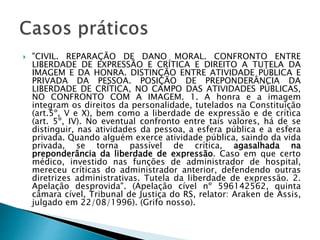  "CIVIL. REPARAÇÃO DE DANO MORAL. CONFRONTO ENTRE
LIBERDADE DE EXPRESSÃO E CRÍTICA E DIREITO A TUTELA DA
IMAGEM E DA HONRA. DISTINÇÃO ENTRE ATIVIDADE PÚBLICA E
PRIVADA DA PESSOA. POSIÇÃO DE PREPONDERÂNCIA DA
LIBERDADE DE CRÍTICA, NO CAMPO DAS ATIVIDADES PÚBLICAS,
NO CONFRONTO COM A IMAGEM. 1. A honra e a imagem
integram os direitos da personalidade, tutelados na Constituição
(art.5º, V e X), bem como a liberdade de expressão e de crítica
(art. 5º, IV). No eventual confronto entre tais valores, há de se
distinguir, nas atividades da pessoa, a esfera pública e a esfera
privada. Quando alguém exerce atividade pública, saindo da vida
privada, se torna passível de crítica, agasalhada na
preponderância da liberdade de expressão. Caso em que certo
médico, investido nas funções de administrador de hospital,
mereceu críticas do administrador anterior, defendendo outras
diretrizes administrativas. Tutela da liberdade de expressão. 2.
Apelação desprovida". (Apelação cível nº 596142562, quinta
câmara cível, Tribunal de Justiça do RS, relator: Araken de Assis,
julgado em 22/08/1996). (Grifo nosso).
 