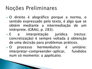  O direito é alográfico porque a norma, o
sentido expressado pelo texto, é algo que se
obtém mediante a intermediação de um
intérprete. (GRAU, p. 283).
 E a interpretação jurídica (rectus:
concretização) é sempre voltada à obtenção
de uma decisão para problemas práticos.
 O processo hermenêutico é unitário:
interpretar-compreender-aplicar, fundidos
num só momento: a applicatio.
 