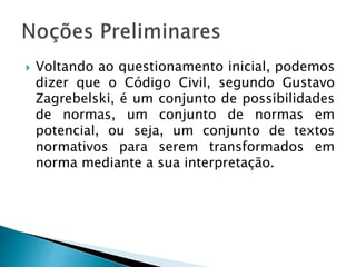  Voltando ao questionamento inicial, podemos
dizer que o Código Civil, segundo Gustavo
Zagrebelski, é um conjunto de possibilidades
de normas, um conjunto de normas em
potencial, ou seja, um conjunto de textos
normativos para serem transformados em
norma mediante a sua interpretação.
 