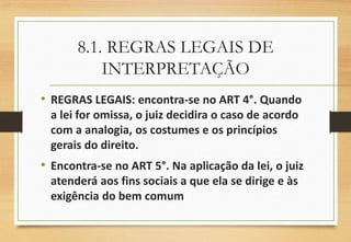 8.1. REGRAS LEGAIS DE
INTERPRETAÇÃO
• REGRAS LEGAIS: encontra-se no ART 4°. Quando
a lei for omissa, o juiz decidira o caso de acordo
com a analogia, os costumes e os princípios
gerais do direito.
• Encontra-se no ART 5°. Na aplicação da lei, o juiz
atenderá aos fins sociais a que ela se dirige e às
exigência do bem comum
 