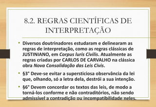8.2. REGRAS CIENTÍFICAS DE
INTERPRETAÇÃO
• Diversos doutrinadores estudaram e delinearam as
regras de interpretação, como as regras clássicas de
JUSTINIANO, em Corpus luris Civilis. Atualmente as
regras criadas por CARLOS DE CARVALHO na clássica
obra Nova Consolidação das Leis Civis.
• §3° Deve-se evitar a supersticiosa observância da lei
que, olhando, só a letra dela, destrói a sua intenção.
• §6° Devem concordar os textos das leis, de modo a
torná-los conforme e não contraditórios, não sendo
admissível a contradição ou incompatibilidade neles.
 