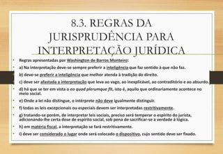 8.3. REGRAS DA
JURISPRUDÊNCIA PARA
INTERPRETAÇÃO JURÍDICA
• Regras apresentadas por Washington de Barros Monteiro:
• a) Na interpretação deve-se sempre preferir a inteligência que faz sentido à que não faz.
• b) deve-se preferir a inteligência que melhor atenda à tradição do direito.
• c) deve ser afastada a interpretação que leva ao vago, ao inexplicável, ao contraditório e ao absurdo.
• d) há que se ter em vista o eo quod plerumque fit, isto é, aquilo que ordinariamente acontece no
meio social.
• e) Onde a lei não distingue, o intérprete não deve igualmente distinguir.
• f) todas as leis excepcionais ou especiais devem ser interpretadas restritivamente.
• g) tratando-se porém, de interpretar leis sociais, preciso será temperar o espírito do jurista,
adicionando-lhe certa dose de espírito social, sob pena de sacrificar-se a verdade à lógica.
• h) em matéria fiscal, a interpretação se fará restritivamente.
• i) deve ser considerado o lugar onde será colocado o dispositivo, cujo sentido deve ser fixado.
 