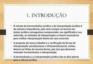 1. INTRODUÇÃO
• O estudo da hermenêutica jurídica e da interpretação jurídica é
de extrema importância, pois nem sempre ao lermos um
textos jurídico conseguimos compreender seu significado e sua
extensão, os métodos de interpretação se fazem necessários
para melhor interpretação diante do caso concreto.
• A proposta do nosso trabalho é a verificação da forma de
interpretação constitucional e infraconstitucional, ambas
devem ser feitas da mesma forma, por isso que devemos
entender hermenêutica e interpretação.
• A hermenêutica e a interpretação jurídica são os dois pilares
para a ciência jurídica
 