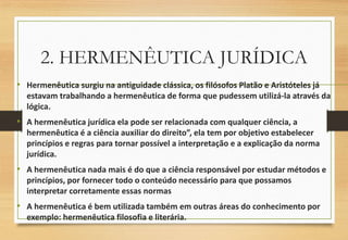 2. HERMENÊUTICA JURÍDICA
• Hermenêutica surgiu na antiguidade clássica, os filósofos Platão e Aristóteles já
estavam trabalhando a hermenêutica de forma que pudessem utilizá-la através da
lógica.
• A hermenêutica jurídica ela pode ser relacionada com qualquer ciência, a
hermenêutica é a ciência auxiliar do direito”, ela tem por objetivo estabelecer
princípios e regras para tornar possível a interpretação e a explicação da norma
jurídica.
• A hermenêutica nada mais é do que a ciência responsável por estudar métodos e
princípios, por fornecer todo o conteúdo necessário para que possamos
interpretar corretamente essas normas
• A hermenêutica é bem utilizada também em outras áreas do conhecimento por
exemplo: hermenêutica filosofia e literária.
 