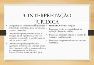 3. INTERPRETAÇÃO
JURÍDICA
• Interpretação é um termo extremamente
polissêmico e ambíguo, pode ser dividido
em duas categorias:
• O termo interpretação como sendo a
extração de um significado, neste caso
buscando e utilizando o sentido literal da
palavra interpretada.
• O termo interpretação pode ainda
significar a construção de um significado,
nesta hipótese a palavra interpretada seria
apenas o ponto de partida para
desenvolvermos um raciocínio lógico.
• Machado Neto três funções:
• Função de conferir a possibilidade de
aplicação da norma jurídica.
• Função de entender, ampliar o sentido da
norma as relações novas.
• Função de temperar o alcance de preceito
normativo.
 