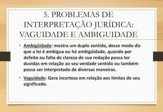 5. PROBLEMAS DE
INTERPRETAÇÃO JURÍDICA:
VAGUIDADE E AMBIGUIDADE
• Ambigüidade: mostra um duplo sentido, desse modo diz
que a lei é ambígua ou há ambigüidade, quando por
defeito ou falta de clareza de sua redação possa ter
duvidas em relação ao seu verdade sentido ou também
possa ser interpretado de diversas maneiras.
• Vaguidade: Gera incerteza em relação aos limites de seu
significado.
 