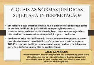 6. QUAIS AS NORMAS JURÍDICAS
SUJEITAS A INTERPRETAÇÃO?
VALE LEMBRAR:
Determinados ramos do direito não permitem uma extensão muito grande de sua
interpretação mas nem por isso o interprete deve deixar de fazer, pois em
determinadas situações o que esta claro leva a uma injustiça, sendo assim,
necessário a sua interpretação
• Em relação a esse questionamento hoje é unânime responder que todas
as normas jurídicas são passiveis de interpretação sejam elas
constitucionais ou infraconstitucionais, bem como as normas jurídicas
não escritas como os costumes os princípios gerais do direito.
• Conforme Carlos Maximiliano não iremos somente interpretar os textos
que são obscuros ou considerados defeituosos temos que interpretar
TODAS as normas jurídicas, sejam elas obscuras ou claras, deficientes ou
perfeitas, ambíguas ou isentas de controvérsias.
 