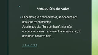 z
Vocabulário do Autor
 Sabemos que o conhecemos, se obedecemos
aos seus mandamentos.
Aquele que diz: "Eu o conheço", mas não
obedece aos seus mandamentos, é mentiroso, e
a verdade não está nele.
1 João 2:3,4
 