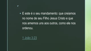 z
 E este é o seu mandamento: que creiamos
no nome de seu Filho Jesus Cristo e que
nos amemos uns aos outros, como ele nos
ordenou.
1 João 3:23
 