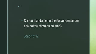 z
 O meu mandamento é este: amem-se uns
aos outros como eu os amei.
João 15:12
 
