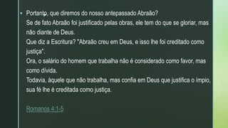 z
 Portanto, que diremos do nosso antepassado Abraão?
Se de fato Abraão foi justificado pelas obras, ele tem do que se gloriar, mas
não diante de Deus.
Que diz a Escritura? "Abraão creu em Deus, e isso lhe foi creditado como
justiça".
Ora, o salário do homem que trabalha não é considerado como favor, mas
como dívida.
Todavia, àquele que não trabalha, mas confia em Deus que justifica o ímpio,
sua fé lhe é creditada como justiça.
Romanos 4:1-5
 