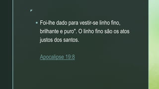 z
 Foi-lhe dado para vestir-se linho fino,
brilhante e puro". O linho fino são os atos
justos dos santos.
Apocalipse 19:8
 