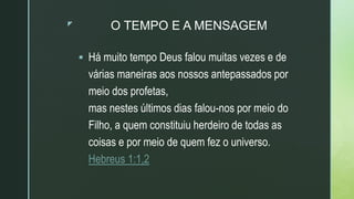 z O TEMPO E A MENSAGEM
 Há muito tempo Deus falou muitas vezes e de
várias maneiras aos nossos antepassados por
meio dos profetas,
mas nestes últimos dias falou-nos por meio do
Filho, a quem constituiu herdeiro de todas as
coisas e por meio de quem fez o universo.
Hebreus 1:1,2
 