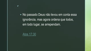 z
 No passado Deus não levou em conta essa
ignorância, mas agora ordena que todos,
em todo lugar, se arrependam.
Atos 17:30
 