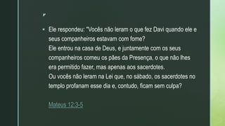 z
 Ele respondeu: "Vocês não leram o que fez Davi quando ele e
seus companheiros estavam com fome?
Ele entrou na casa de Deus, e juntamente com os seus
companheiros comeu os pães da Presença, o que não lhes
era permitido fazer, mas apenas aos sacerdotes.
Ou vocês não leram na Lei que, no sábado, os sacerdotes no
templo profanam esse dia e, contudo, ficam sem culpa?
Mateus 12:3-5
 