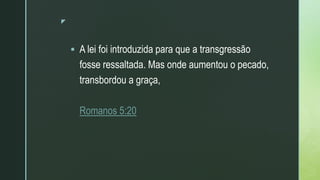 z
 A lei foi introduzida para que a transgressão
fosse ressaltada. Mas onde aumentou o pecado,
transbordou a graça,
Romanos 5:20
 