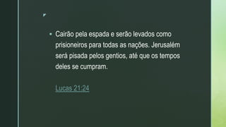 z
 Cairão pela espada e serão levados como
prisioneiros para todas as nações. Jerusalém
será pisada pelos gentios, até que os tempos
deles se cumpram.
Lucas 21:24
 