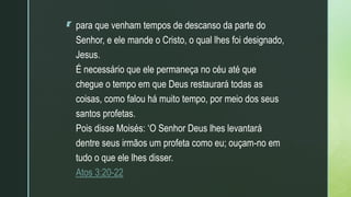 z
 para que venham tempos de descanso da parte do
Senhor, e ele mande o Cristo, o qual lhes foi designado,
Jesus.
É necessário que ele permaneça no céu até que
chegue o tempo em que Deus restaurará todas as
coisas, como falou há muito tempo, por meio dos seus
santos profetas.
Pois disse Moisés: ‘O Senhor Deus lhes levantará
dentre seus irmãos um profeta como eu; ouçam-no em
tudo o que ele lhes disser.
Atos 3:20-22
 