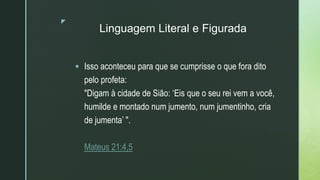 z
Linguagem Literal e Figurada
 Isso aconteceu para que se cumprisse o que fora dito
pelo profeta:
"Digam à cidade de Sião: ‘Eis que o seu rei vem a você,
humilde e montado num jumento, num jumentinho, cria
de jumenta’ ".
Mateus 21:4,5
 